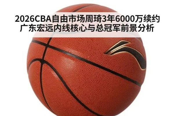2026CBA自由市场周琦3年6000万续约广东宏远内线核心与总冠军前景分析