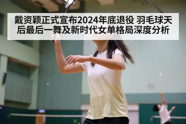 戴资颖正式宣布2024年底退役 羽毛球天后最后一舞及新时代女单格局深度分析