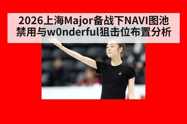 2026上海Major备战下NAVI图池禁用与w0nderful狙击位布置分析